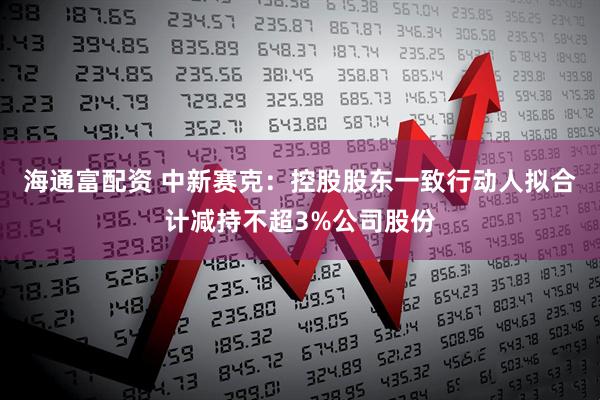 海通富配资 中新赛克：控股股东一致行动人拟合计减持不超3%公司股份