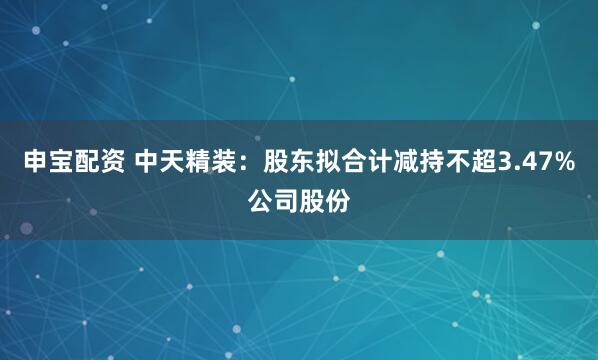 申宝配资 中天精装：股东拟合计减持不超3.47%公司股份