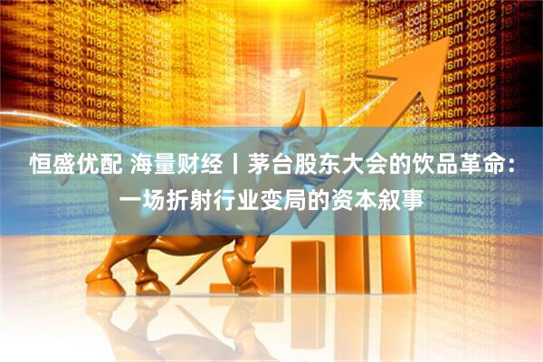 恒盛优配 海量财经丨茅台股东大会的饮品革命：一场折射行业变局的资本叙事