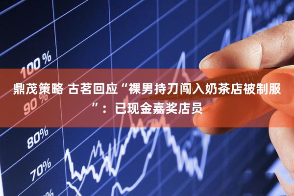 鼎茂策略 古茗回应“裸男持刀闯入奶茶店被制服”：已现金嘉奖店员