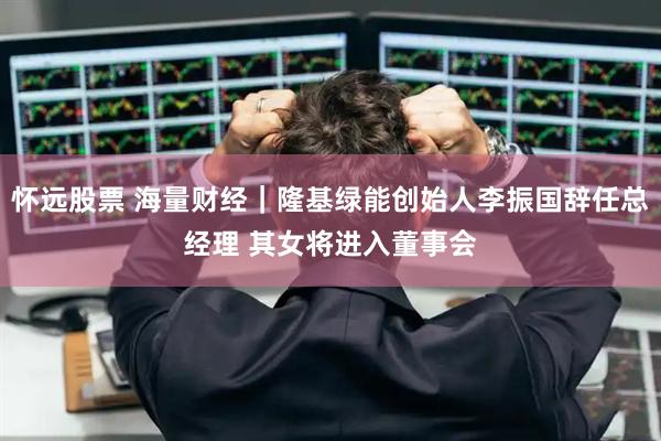 怀远股票 海量财经｜隆基绿能创始人李振国辞任总经理 其女将进入董事会