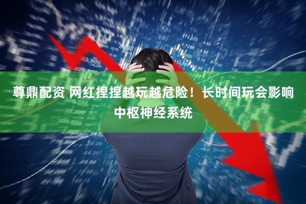 尊鼎配资 网红捏捏越玩越危险！长时间玩会影响中枢神经系统