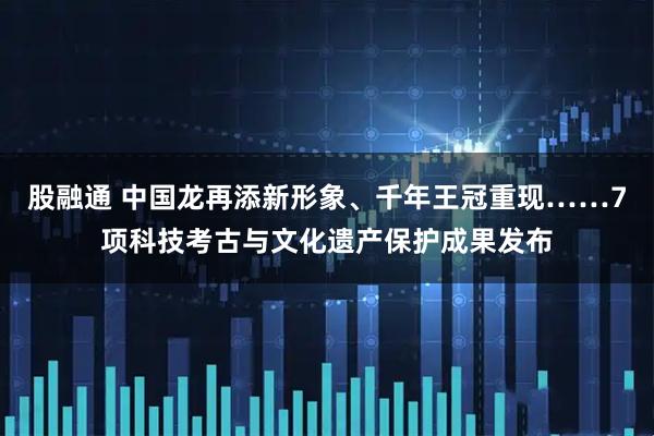 股融通 中国龙再添新形象、千年王冠重现……7项科技考古与文化遗产保护成果发布