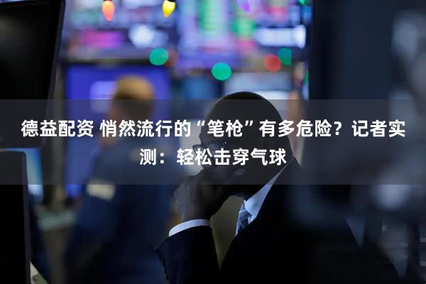 德益配资 悄然流行的“笔枪”有多危险？记者实测：轻松击穿气球