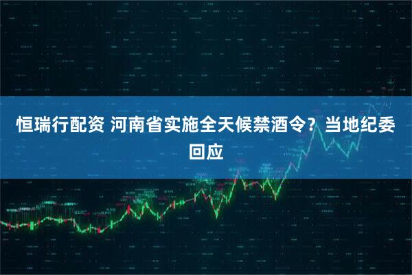 恒瑞行配资 河南省实施全天候禁酒令？当地纪委回应