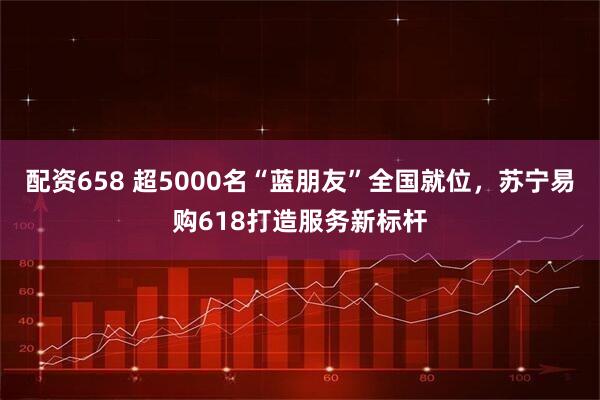 配资658 超5000名“蓝朋友”全国就位，苏宁易购618打造服务新标杆