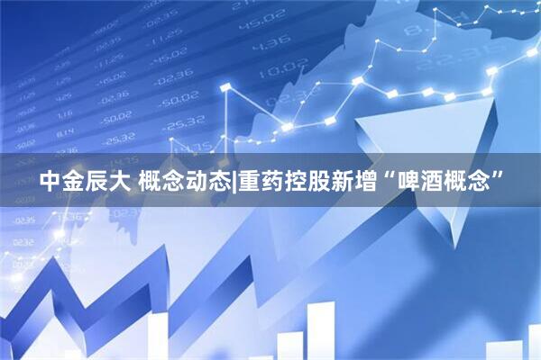 中金辰大 概念动态|重药控股新增“啤酒概念”