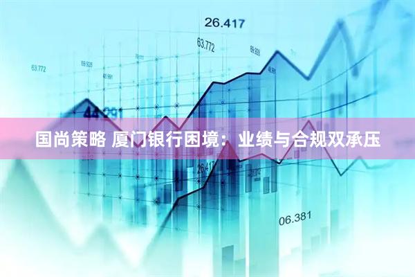 国尚策略 厦门银行困境：业绩与合规双承压