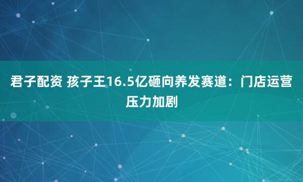 君子配资 孩子王16.5亿砸向养发赛道：门店运营压力加剧