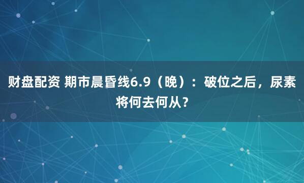 财盘配资 期市晨昏线6.9（晚）：破位之后，尿素将何去何从？