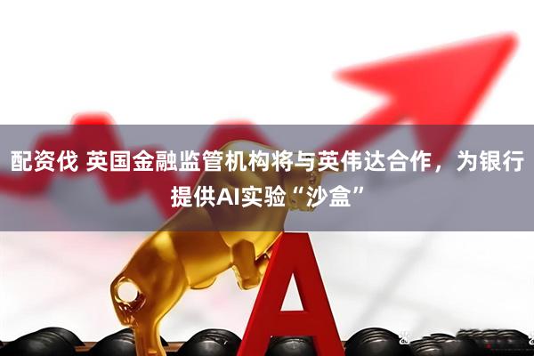 配资伐 英国金融监管机构将与英伟达合作，为银行提供AI实验“沙盒”