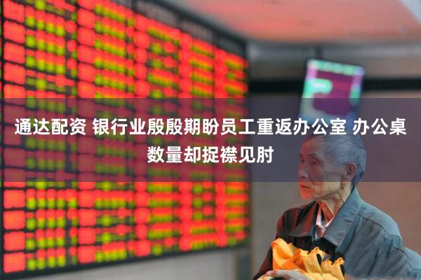 通达配资 银行业殷殷期盼员工重返办公室 办公桌数量却捉襟见肘