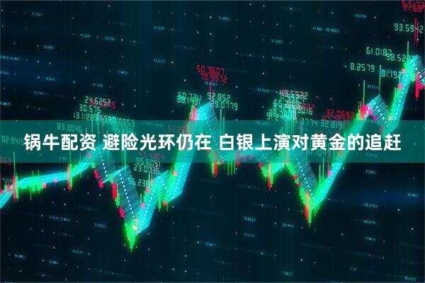 锅牛配资 避险光环仍在 白银上演对黄金的追赶