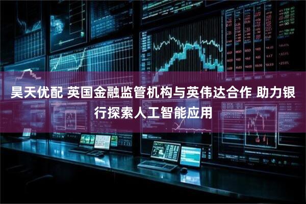 昊天优配 英国金融监管机构与英伟达合作 助力银行探索人工智能应用