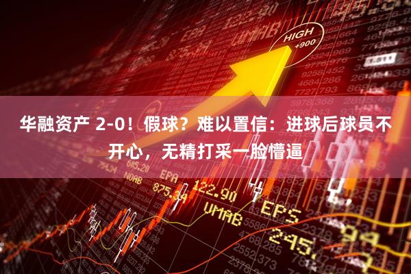 华融资产 2-0！假球？难以置信：进球后球员不开心，无精打采一脸懵逼