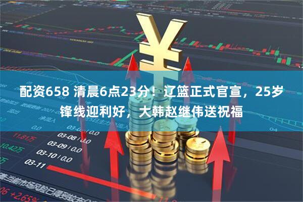 配资658 清晨6点23分！辽篮正式官宣，25岁锋线迎利好，大韩赵继伟送祝福