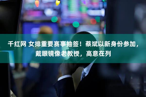 千红网 女排重要赛事抽签！蔡斌以新身份参加，戴眼镜像老教授，高意在列