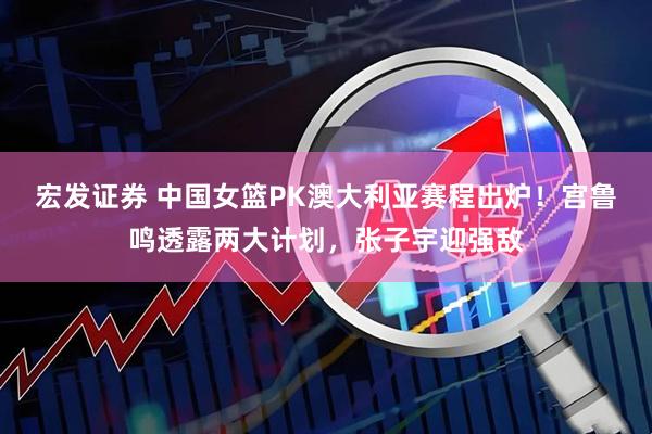 宏发证券 中国女篮PK澳大利亚赛程出炉！宫鲁鸣透露两大计划，张子宇迎强敌