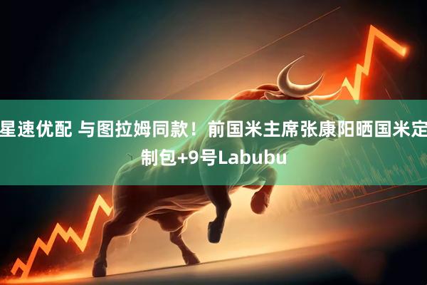 星速优配 与图拉姆同款！前国米主席张康阳晒国米定制包+9号Labubu
