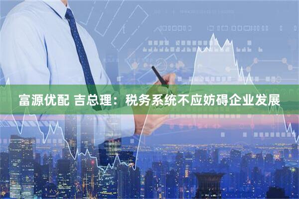 富源优配 吉总理：税务系统不应妨碍企业发展