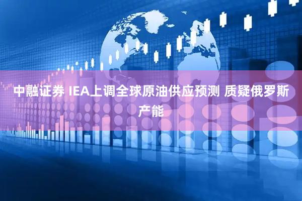 中融证券 IEA上调全球原油供应预测 质疑俄罗斯产能