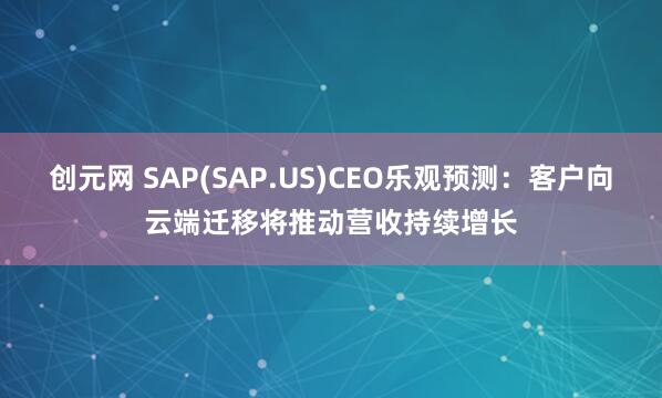 创元网 SAP(SAP.US)CEO乐观预测：客户向云端迁移将推动营收持续增长