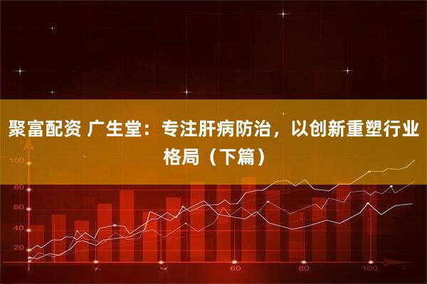 聚富配资 广生堂：专注肝病防治，以创新重塑行业格局（下篇）