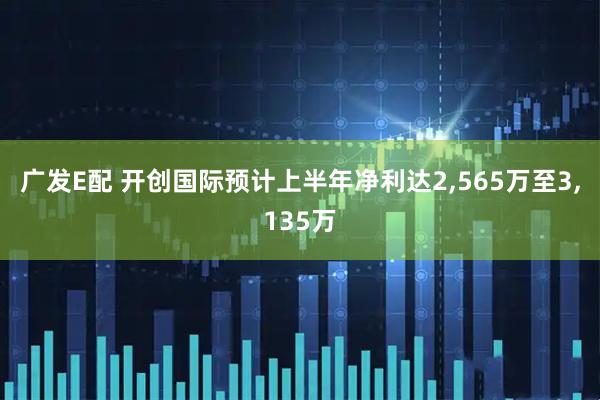 广发E配 开创国际预计上半年净利达2,565万至3,135万