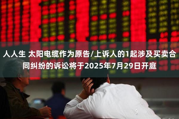 人人生 太阳电缆作为原告/上诉人的1起涉及买卖合同纠纷的诉讼将于2025年7月29日开庭