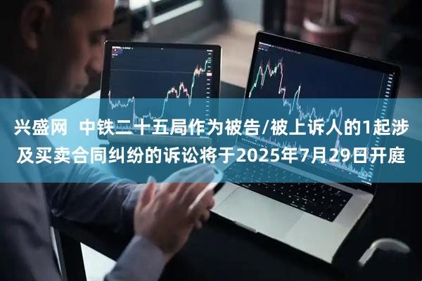 兴盛网  中铁二十五局作为被告/被上诉人的1起涉及买卖合同纠纷的诉讼将于2025年7月29日开庭