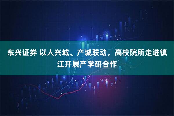 东兴证券 以人兴城、产城联动，高校院所走进镇江开展产学研合作