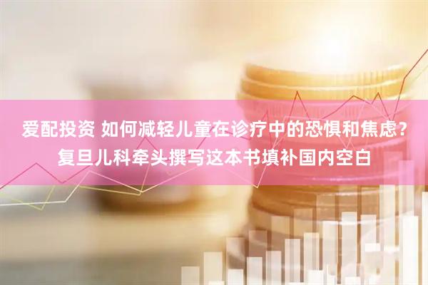 爱配投资 如何减轻儿童在诊疗中的恐惧和焦虑？复旦儿科牵头撰写这本书填补国内空白