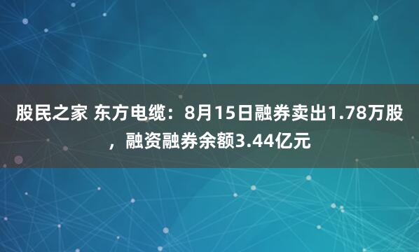 股民之家 东方电缆：8月15日融券卖出1.78万股，融资融券余额3.44亿元