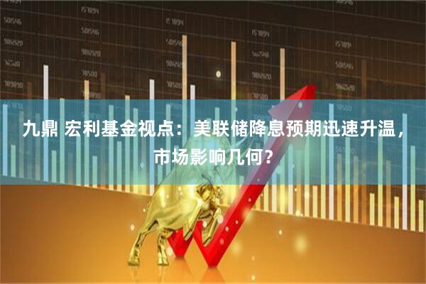 九鼎 宏利基金视点：美联储降息预期迅速升温，市场影响几何？