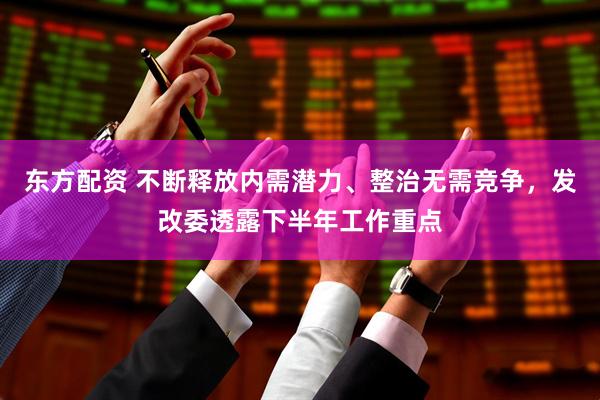 东方配资 不断释放内需潜力、整治无需竞争，发改委透露下半年工作重点