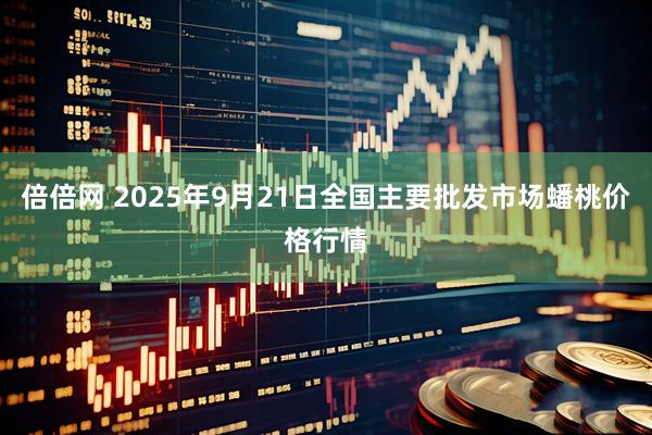 倍倍网 2025年9月21日全国主要批发市场蟠桃价格行情