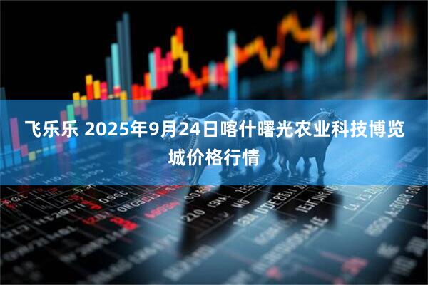 飞乐乐 2025年9月24日喀什曙光农业科技博览城价格行情