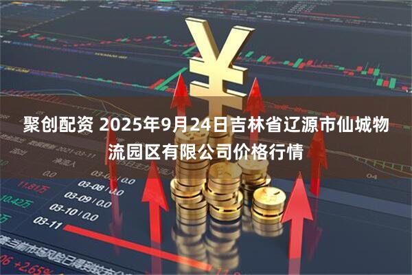 聚创配资 2025年9月24日吉林省辽源市仙城物流园区有限公司价格行情