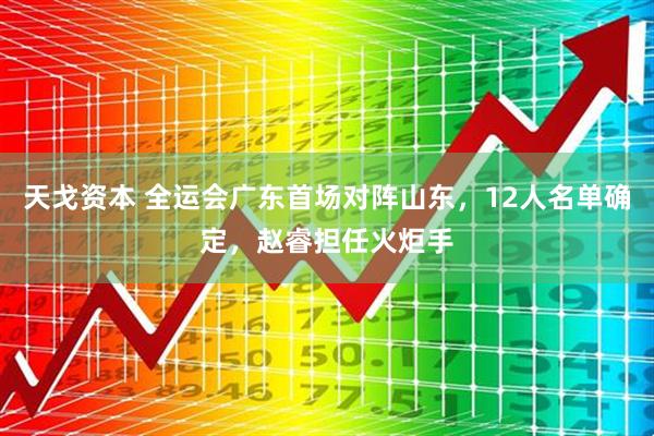 天戈资本 全运会广东首场对阵山东，12人名单确定，赵睿担任火炬手