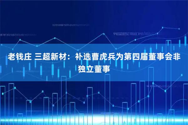 老钱庄 三超新材：补选曹虎兵为第四届董事会非独立董事