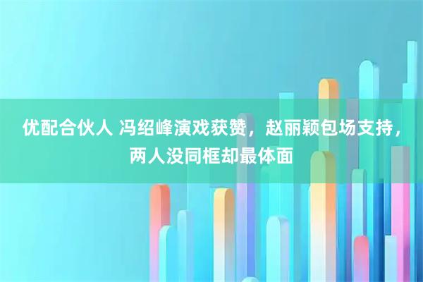 优配合伙人 冯绍峰演戏获赞，赵丽颖包场支持，两人没同框却最体面