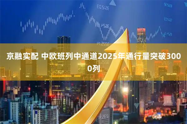 京融实配 中欧班列中通道2025年通行量突破3000列