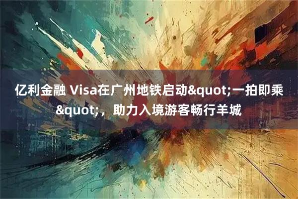 亿利金融 Visa在广州地铁启动"一拍即乘"，助力入境游客畅行羊城