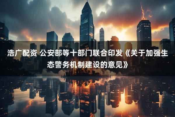 浩广配资 公安部等十部门联合印发《关于加强生态警务机制建设的意见》