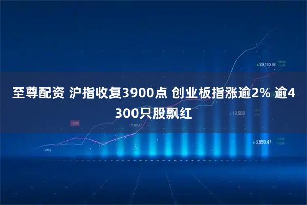 至尊配资 沪指收复3900点 创业板指涨逾2% 逾4300只股飘红