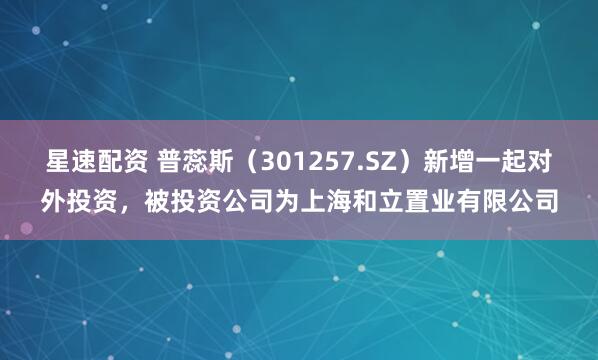 星速配资 普蕊斯（301257.SZ）新增一起对外投资，被投资公司为上海和立置业有限公司