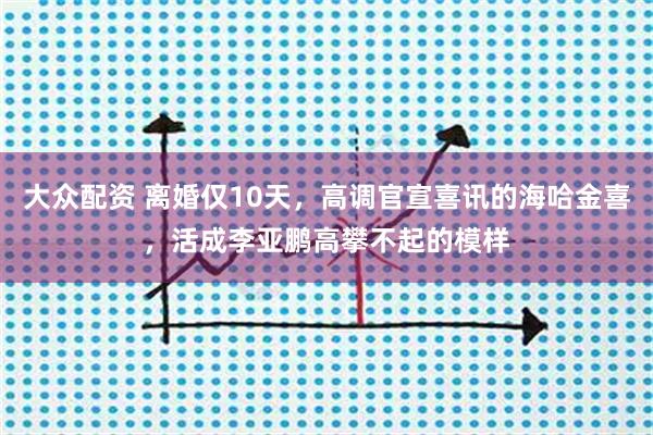 大众配资 离婚仅10天，高调官宣喜讯的海哈金喜，活成李亚鹏高攀不起的模样