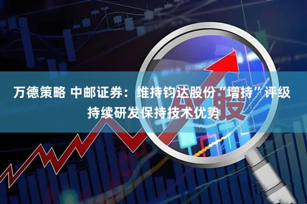 万德策略 中邮证券：维持钧达股份“增持”评级 持续研发保持技术优势