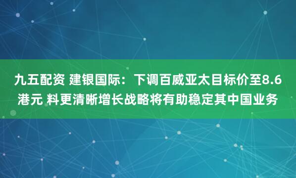 九五配资 建银国际：下调百威亚太目标价至8.6港元 料更清晰增长战略将有助稳定其中国业务
