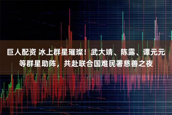 巨人配资 冰上群星璀璨！武大靖、陈露、谭元元等群星助阵，共赴联合国难民署慈善之夜